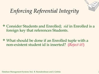 Database Management Systems 3ed, R. Ramakrishnan and J. Gehrke 2
Enforcing Referential Integrity
 Consider Students and Enrolled; sid in Enrolled is a
foreign key that references Students.
 What should be done if an Enrolled tuple with a
non-existent student id is inserted? (Reject it!)
 