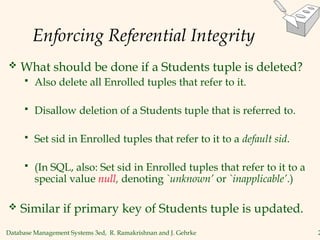 Database Management Systems 3ed, R. Ramakrishnan and J. Gehrke 2
Enforcing Referential Integrity
 What should be done if a Students tuple is deleted?
 Also delete all Enrolled tuples that refer to it.
 Disallow deletion of a Students tuple that is referred to.
 Set sid in Enrolled tuples that refer to it to a default sid.
 (In SQL, also: Set sid in Enrolled tuples that refer to it to a
special value null, denoting `unknown’ or `inapplicable’.)
 Similar if primary key of Students tuple is updated.
 