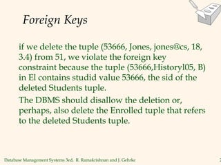 Database Management Systems 3ed, R. Ramakrishnan and J. Gehrke 2
Foreign Keys
if we delete the tuple (53666, Jones, jones@cs, 18,
3.4) from 51, we violate the foreign key
constraint because the tuple (53666,Historyl05, B)
in El contains studid value 53666, the sid of the
deleted Students tuple.
The DBMS should disallow the deletion or,
perhaps, also delete the Enrolled tuple that refers
to the deleted Students tuple.
 