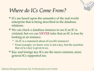 Database Management Systems 3ed, R. Ramakrishnan and J. Gehrke 2
Where do ICs Come From?
 ICs are based upon the semantics of the real-world
enterprise that is being described in the database
relations.
 We can check a database instance to see if an IC is
violated, but we can NEVER infer that an IC is true by
looking at an instance.
 An IC is a statement about all possible instances!
 From example, we know name is not a key, but the assertion
that sid is a key is given to us.
 Key and foreign key ICs are the most common; more
general ICs supported too.
 