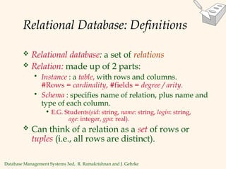 Database Management Systems 3ed, R. Ramakrishnan and J. Gehrke
Relational Database: Definitions
 Relational database: a set of relations
 Relation: made up of 2 parts:
 Instance : a table, with rows and columns.
#Rows = cardinality, #fields = degree / arity.
 Schema : specifies name of relation, plus name and
type of each column.
• E.G. Students(sid: string, name: string, login: string,
age: integer, gpa: real).
 Can think of a relation as a set of rows or
tuples (i.e., all rows are distinct).
 