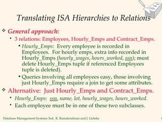 Database Management Systems 3ed, R. Ramakrishnan and J. Gehrke 4
Translating ISA Hierarchies to Relations
 General approach:
 3 relations: Employees, Hourly_Emps and Contract_Emps.
•Hourly_Emps: Every employee is recorded in
Employees. For hourly emps, extra info recorded in
Hourly_Emps (hourly_wages, hours_worked, ssn); must
delete Hourly_Emps tuple if referenced Employees
tuple is deleted).
•Queries involving all employees easy, those involving
just Hourly_Emps require a join to get some attributes.
 Alternative: Just Hourly_Emps and Contract_Emps.
 Hourly_Emps: ssn, name, lot, hourly_wages, hours_worked.
 Each employee must be in one of these two subclasses.
 