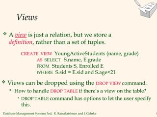 Database Management Systems 3ed, R. Ramakrishnan and J. Gehrke 4
Views
 A view is just a relation, but we store a
definition, rather than a set of tuples.
CREATE VIEW YoungActiveStudents (name, grade)
AS SELECT S.name, E.grade
FROM Students S, Enrolled E
WHERE S.sid = E.sid and S.age<21
 Views can be dropped using the DROP VIEW command.
 How to handle DROP TABLE if there’s a view on the table?
• DROP TABLE command has options to let the user specify
this.
 