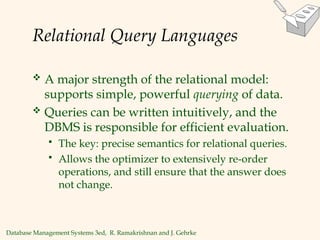 Database Management Systems 3ed, R. Ramakrishnan and J. Gehrke
Relational Query Languages
 A major strength of the relational model:
supports simple, powerful querying of data.
 Queries can be written intuitively, and the
DBMS is responsible for efficient evaluation.
 The key: precise semantics for relational queries.
 Allows the optimizer to extensively re-order
operations, and still ensure that the answer does
not change.
 