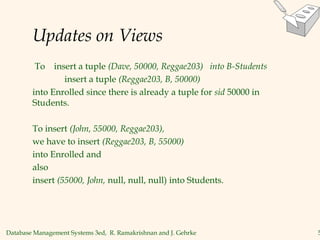 Database Management Systems 3ed, R. Ramakrishnan and J. Gehrke 5
Updates on Views
To insert a tuple (Dave, 50000, Reggae203) into B-Students
insert a tuple (Reggae203, B, 50000)
into Enrolled since there is already a tuple for sid 50000 in
Students.
To insert (John, 55000, Reggae203),
we have to insert (Reggae203, B, 55000)
into Enrolled and
also
insert (55000, John, null, null, null) into Students.
 