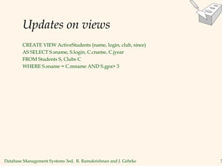Database Management Systems 3ed, R. Ramakrishnan and J. Gehrke 5
Updates on views
CREATE VIEW ActiveStudents (name, login, club, since)
AS SELECT S.sname, S.login, C.cname, C.jyear
FROM Students S, Clubs C
WHERE S.sname = C.mname AND S.gpa> 3
 