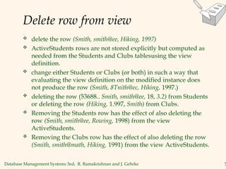 Database Management Systems 3ed, R. Ramakrishnan and J. Gehrke 5
Delete row from view
 delete the row (Smith, smith@ee, Hiking, 1997)
 ActiveStudents rows are not stored explicitly but computed as
needed from the Students and Clubs tablesusing the view
definition.
 change either Students or Clubs (or both) in such a way that
evaluating the view definition on the modified instance does
not produce the row (Smith, 8Tnith@ec, Hiking, 1997.)
 deleting the row (53688.. Smith, smith@ee, 18, 3.2) from Students
or deleting the row (Hiking, 1.997, Smith) from Clubs.
 Removing the Students row has the effect of also deleting the
row (Smith, smith@ee, Rowing, 1998) from the view
ActiveStudents.
 Removing the Clubs row has the effect of also deleting the row
(Smith, smith@math, Hiking, 1991) from the view ActiveStudents.
 