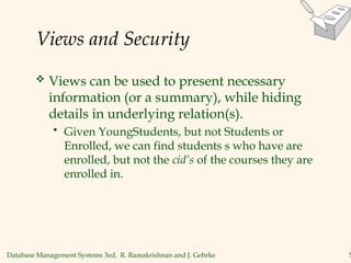 Database Management Systems 3ed, R. Ramakrishnan and J. Gehrke 5
Views and Security
 Views can be used to present necessary
information (or a summary), while hiding
details in underlying relation(s).
 Given YoungStudents, but not Students or
Enrolled, we can find students s who have are
enrolled, but not the cid’s of the courses they are
enrolled in.
 