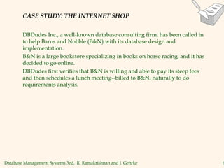 Database Management Systems 3ed, R. Ramakrishnan and J. Gehrke 6
CASE STUDY: THE INTERNET SHOP
DBDudes Inc., a well-known database consulting firm, has been called in
to help Barns and Nobble (B&N) with its database design and
implementation.
B&N is a large bookstore specializing in books on horse racing, and it has
decided to go online.
DBDudes first verifies that B&N is willing and able to pay its steep fees
and then schedules a lunch meeting--billed to B&N, naturally to do
requirements analysis.
 