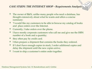 Database Management Systems 3ed, R. Ramakrishnan and J. Gehrke 6
CASE STUDY: THE INTERNET SHOP - Requirements Analysis
 The owner of B&N, unlike many people who need a database, has
thought extensively about what he wants and offers a concise
summary:
 "I would like my customers to be able to browse my catalog of books
and place orders over the Internet.
 Currently, I take orders over the phone.
 I have mostly corporate customers who call me and give me the ISBN
number of a book and a quantity;
 they often pay by credit card.
 I then prepare a shipment that contains the books they ordered.
 If I don't have enough copies in stock, I order additional copies and
delay the shipment until the new copies arrive;
 I want to ship a customer's entire order together.
 