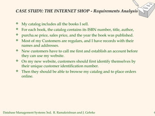 Database Management Systems 3ed, R. Ramakrishnan and J. Gehrke 6
CASE STUDY: THE INTERNET SHOP - Requirements Analysis
 My catalog includes all the books I sell.
 For each book, the catalog contains its ISBN number, title, author,
 purcha.se price, sales price, and the year the book was published.
 Most of my Customers are regulars, and I have records with their
names and addresses.
 New customers have to call me first and establish an account before
they can use my website.
 On my new website, customers should first identify themselves by
their unique customer identification number.
 Then they should be able to browse my catalog and to place orders
online.
 