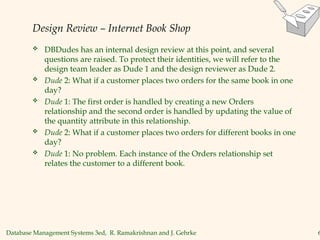 Database Management Systems 3ed, R. Ramakrishnan and J. Gehrke 6
Design Review – Internet Book Shop
 DBDudes has an internal design review at this point, and several
questions are raised. To protect their identities, we will refer to the
design team leader as Dude 1 and the design reviewer as Dude 2.
 Dude 2: What if a customer places two orders for the same book in one
day?
 Dude 1: The first order is handled by creating a new Orders
relationship and the second order is handled by updating the value of
the quantity attribute in this relationship.
 Dude 2: What if a customer places two orders for different books in one
day?
 Dude 1: No problem. Each instance of the Orders relationship set
relates the customer to a different book.
 
