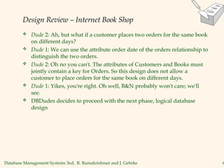 Database Management Systems 3ed, R. Ramakrishnan and J. Gehrke 6
Design Review – Internet Book Shop
 Dude 2: Ah, but what if a customer places two orders for the same book
on different days?
 Dude 1: We can use the attribute order date of the orders relationship to
distinguish the two orders.
 Dude 2: Oh no you can't. The attributes of Customers and Books must
jointly contain a key for Orders. So this design does not allow a
customer to place orders for the same book on different days.
 Dude 1: Yikes, you're right. Oh well, B&N probably won't care; we'll
see.
 DBDudes decides to proceed with the next phase, logical database
design
 