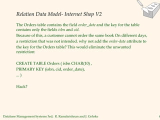 Database Management Systems 3ed, R. Ramakrishnan and J. Gehrke 6
Relation Data Model- Internet Shop V2
The Orders table contains the field order_date and the key for the table
contains only the fields isbn and cid.
Because of this, a customer cannot order the same book On different days,
a restriction that was not intended. why not add the order-date attribute to
the key for the Orders table? This would eliminate the unwanted
restriction:
CREATE TABLE Orders ( isbn CHAR(10) ,
PRIMARY KEY (isbn, cid, order_date),
... )
Hack?
 