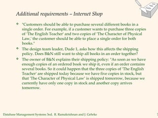 Database Management Systems 3ed, R. Ramakrishnan and J. Gehrke 7
Additional requirements – Internet Shop
 "Customers should be able to purchase several different books in a
single order. For example, if a customer wants to purchase three copies
of 'The English Teacher' and two copies of 'The Character of Physical
Law,' the customer should be able to place a single order for both
books."
 The design team leader, Dude 1, asks how this affects the shipping
policy. Does B&N still want to ship all books in an order together?
 The owner of B&N explains their shipping policy: "As soon as we have
enough copies of an ordered book we ship it, even if an order contains
several books. So it could happen that the three copies of 'The English
Teacher' are shipped today because we have five copies in stock, but
that 'The Character of Physical Law‘ is shipped tomorrow, because we
currently have only one copy in stock and another copy arrives
tomorrow.
 