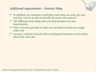 Database Management Systems 3ed, R. Ramakrishnan and J. Gehrke 7
Additional requirements – Internet Shop
 In addition, my customers could place more than one order per day,
and they want to be able to identify the orders they placed."
 The DBDudes team thinks this over and identifies two new
requirements:
 First, it must be possible to order several different books in a single
order and
 second, a customer must be able to distinguish between several orders
placed the same day.
 
