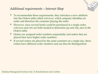 Database Management Systems 3ed, R. Ramakrishnan and J. Gehrke 7
Additional requirements – Internet Shop
 To accommodate these requirements, they introduce a new attribute
into the Orders table called ordernum, which uniquely identifies an
order and therefore the customer placing the order.
 However, since several books could be purchased in a single order,
ordernum and isbn are both needed to determine qty and ship_date in the
Orders table.
 Orders are assigned order numbers sequentially and orders that are
placed later have higher order numbers.
 If several orders are placed by the same customer on a single day, these
orders have different order numbers and can thus be distinguished.
 