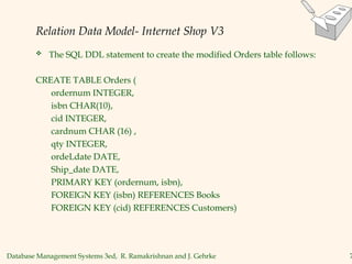Database Management Systems 3ed, R. Ramakrishnan and J. Gehrke 7
Relation Data Model- Internet Shop V3
 The SQL DDL statement to create the modified Orders table follows:
CREATE TABLE Orders (
ordernum INTEGER,
isbn CHAR(10),
cid INTEGER,
cardnum CHAR (16) ,
qty INTEGER,
ordeLdate DATE,
Ship_date DATE,
PRIMARY KEY (ordernum, isbn),
FOREIGN KEY (isbn) REFERENCES Books
FOREIGN KEY (cid) REFERENCES Customers)
 