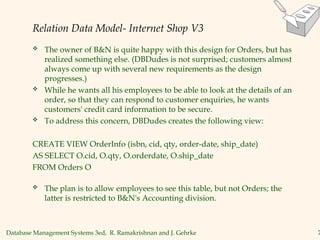Database Management Systems 3ed, R. Ramakrishnan and J. Gehrke 7
Relation Data Model- Internet Shop V3
 The owner of B&N is quite happy with this design for Orders, but has
realized something else. (DBDudes is not surprised; customers almost
always come up with several new requirements as the design
progresses.)
 While he wants all his employees to be able to look at the details of an
order, so that they can respond to customer enquiries, he wants
customers' credit card information to be secure.
 To address this concern, DBDudes creates the following view:
CREATE VIEW OrderInfo (isbn, cid, qty, order-date, ship_date)
AS SELECT O.cid, O.qty, O.orderdate, O.ship_date
FROM Orders O
 The plan is to allow employees to see this table, but not Orders; the
latter is restricted to B&N's Accounting division.
 