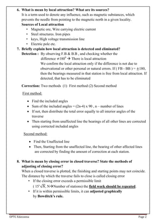OPTC Edavanna Page 2
6. What is mean by local attraction? What are its sources?
It is a term used to denote any influence, such as magnetic substances, which
prevents the needle from pointing to the magnetic north in a given locality.
Sources of Local attraction
• Magnetic ore, Wire carrying electric current
• Steel structures. Iron pipes
• keys, High voltage transmission line
• Electric pole etc.
7. Briefly explain how local attraction is detected and eliminated?
Detection : By observing F.B & B.B , and checking whether the
difference 1800
 There is local attraction
We confirm the local attraction only if the difference is not due to
observational or other personal or natural errors. If ( FB - BB ) = 180,
then the bearings measured in that station is free from local attraction. If
detected, that has to be eliminated
Correction: Two methods (1) First method (2) Second method
First method:
 Find the included angles
 Sum of the included angles = (2n-4) x 90 , n – number of lines
 If not, then distribute the total error equally to all interior angles of the
traverse
 Then starting from unaffected line the bearings of all other lines are corrected
using corrected included angles
Second method:
 Find the Unaffected line
 Then, Starting from the unaffected line, the bearing of other affected lines
are corrected by finding the amount of correction at each station.
8. What is mean by closing error in closed traverse? State the methods of
adjusting of closing error?
When a closed traverse is plotted, the finishing and starting points may not coincide.
The distance by which the traverse fails to close is called closing error
• If the closing error exceeds a permissible limit
( 15’√ , NNumber of stations) the field work should be repeated.
• If it is within permissible limits, it can adjusted graphically
by Bowditch’s rule.
 