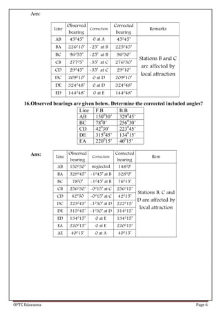 OPTC Edavanna Page 6
Ans:
16.Observed bearings are given below. Determine the corrected included angles?
Line F.B B.B
AB 1500
30’ 3290
45’
BC 780
0’ 2560
30’
CD 420
30’ 2230
45’
DE 3150
45’ 1340
15’
EA 2200
15’ 400
15’
Ans:
 