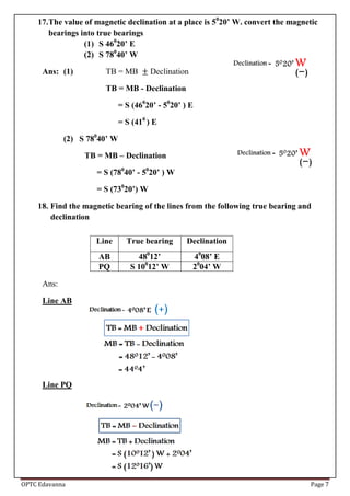 OPTC Edavanna Page 7
17.The value of magnetic declination at a place is 50
20’ W. convert the magnetic
bearings into true bearings
(1) S 460
20’ E
(2) S 780
40’ W
Ans: (1) TB = MB Declination
TB = MB - Declination
= S (460
20’ - 50
20’ ) E
= S (410
) E
(2) S 780
40’ W
TB = MB – Declination
= S (780
40’ - 50
20’ ) W
= S (730
20’) W
18. Find the magnetic bearing of the lines from the following true bearing and
declination
Ans:
Line AB
Line PQ
Line True bearing Declination
AB 480
12’ 40
08’ E
PQ S 100
12’ W 20
04’ W
 