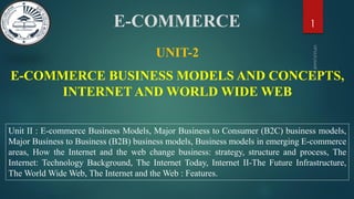 E-COMMERCE BUSINESS MODELS AND CONCEPTS,
INTERNET AND WORLD WIDE WEB
1
UNIT-2
Unit II : E-commerce Business Models, Major Business to Consumer (B2C) business models,
Major Business to Business (B2B) business models, Business models in emerging E-commerce
areas, How the Internet and the web change business: strategy, structure and process, The
Internet: Technology Background, The Internet Today, Internet II-The Future Infrastructure,
The World Wide Web, The Internet and the Web : Features.
E-COMMERCE
 
