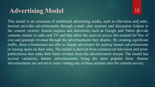 Advertising Model
This model is an extension of traditional advertising media, such as television and radio.
Internet provides advertisements through e-mail, chat sessions and discussion forums to
the content viewers. Search engines and directories such as Google and Yahoo provide
contents similar to radio and TV and that allow the users to access this content for free of
cost and generate revenue through the advertisements they display. By creating significant
traffic, these e-businesses are able to charge advertisers for putting banner advertisements
or leasing spots on their sites. The model is derived from commercial television and print-
publications that make their basic revenue from the advertisement stream. The model has
several variations, banner advertisements being the most popular form. Banner
advertisements are served to users visiting one of these popular sites for content service.
10
 
