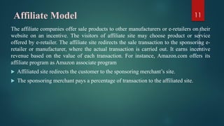 Affiliate Model
The affiliate companies offer sale products to other manufacturers or e-retailers on their
website on an incentive. The visitors of affiliate site may choose product or service
offered by e-retailer. The affiliate site redirects the sale transaction to the sponsoring e-
retailer or manufacturer, where the actual transaction is carried out. It earns incentive
revenue based on the value of each transaction. For instance, Amazon.com offers its
affiliate program as Amazon associate program
 Affiliated site redirects the customer to the sponsoring merchant’s site.
 The sponsoring merchant pays a percentage of transaction to the affiliated site.
11
 
