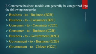 E-Commerce business models can generally be categorized into
the following categories
 Business - to - Business (B2B)
 Business - to - Consumer (B2C)
 Consumer - to - Consumer (C2C)
 Consumer - to - Business (C2B)
 Business - to - Government (B2G)
 Government - to - Business (G2B)
 Government - to - Citizen (G2C)
12
 