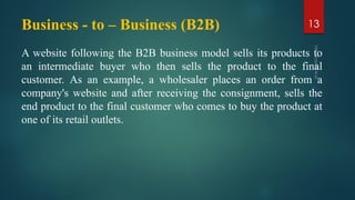 Business - to – Business (B2B)
A website following the B2B business model sells its products to
an intermediate buyer who then sells the product to the final
customer. As an example, a wholesaler places an order from a
company's website and after receiving the consignment, sells the
end product to the final customer who comes to buy the product at
one of its retail outlets.
13
 