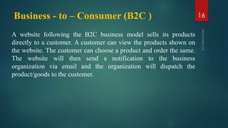 Business - to – Consumer (B2C )
A website following the B2C business model sells its products
directly to a customer. A customer can view the products shown on
the website. The customer can choose a product and order the same.
The website will then send a notification to the business
organization via email and the organization will dispatch the
product/goods to the customer.
16
 