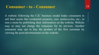 Consumer - to - Consumer
A website following the C2C business model helps consumers to
sell their assets like residential property, cars, motorcycles, etc., or
rent a room by publishing their information on the website. Website
may or may not charge the consumer for its services. Another
consumer may opt to buy the product of the first customer by
viewing the post/advertisement on the website
19
 