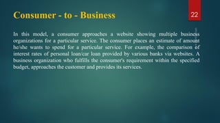 Consumer - to - Business
In this model, a consumer approaches a website showing multiple business
organizations for a particular service. The consumer places an estimate of amount
he/she wants to spend for a particular service. For example, the comparison of
interest rates of personal loan/car loan provided by various banks via websites. A
business organization who fulfills the consumer's requirement within the specified
budget, approaches the customer and provides its services.
22
 