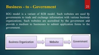 Business - to - Government
B2G model is a variant of B2B model. Such websites are used by
governments to trade and exchange information with various business
organizations. Such websites are accredited by the government and
provide a medium to businesses to submit application forms to the
government.
25
 