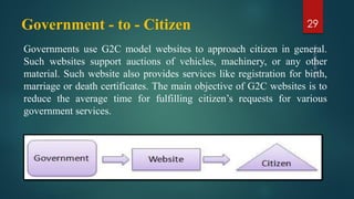 Government - to - Citizen
Governments use G2C model websites to approach citizen in general.
Such websites support auctions of vehicles, machinery, or any other
material. Such website also provides services like registration for birth,
marriage or death certificates. The main objective of G2C websites is to
reduce the average time for fulfilling citizen’s requests for various
government services.
29
 