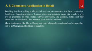 3. E-Commerce Application in Retail
Retailing involves selling products and services to consumers for their personal or
family use. Department stores, discount stores and specialty stores like jewelers, toys
are all examples of retail stores. Service providers, like dentists, hotels and hair
salons and on-line stores, like Amazon.com, are also retailers.
Many businesses, like Home Depot, are both wholesalers and retailers because they
sell to eoMumers and building contractors.
34
 