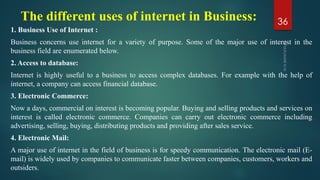 The different uses of internet in Business:
1. Business Use of Internet :
Business concerns use internet for a variety of purpose. Some of the major use of interest in the
business field are enumerated below.
2. Access to database:
Internet is highly useful to a business to access complex databases. For example with the help of
internet, a company can access financial database.
3. Electronic Commerce:
Now a days, commercial on interest is becoming popular. Buying and selling products and services on
interest is called electronic commerce. Companies can carry out electronic commerce including
advertising, selling, buying, distributing products and providing after sales service.
4. Electronic Mail:
A major use of internet in the field of business is for speedy communication. The electronic mail (E-
mail) is widely used by companies to communicate faster between companies, customers, workers and
outsiders.
36
 
