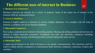The different uses of internet in Business:
1. Business Use of Internet :
Business concerns use internet for a variety of purpose. Some of the major use of interest in the
business field are enumerated below.
2. Access to database:
Internet is highly useful to a business to access complex databases. For example with the help of
internet, a company can access financial database.
3. Electronic Commerce:
Now a days, commercial on interest is becoming popular. Buying and selling products and services on
interest is called electronic commerce. Companies can carry out electronic commerce including
advertising, selling, buying, distributing products and providing after sales service.
4. Electronic Mail:
A major use of internet in the field of business is for speedy communication. The electronic mail (E-
mail) is widely used by companies to communicate faster between companies, customers, workers and
outsiders.
37
 