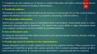5. Companies are also making use of interest to conduct both audio and video conferencing to discuss
important issues by executives locating at distant places.
6. Worldwide audience:
The Internet is a worldwide network allowing the business to reach people all over the world. It helps to
capture the attention of customers even very expensive advertising could not achieve.
7. Provide product information:
Internet give customers direct access to information about your products. Some people prefer to collect
information about products by themselves. The Internet has a great ability to make information about
your company’s products or services available to potential customers.
8. Save on literatures costs:
Providing the information on-line reduces the need to print and mail product literature, thereby resulting
in significant cost reductions.
9. Provide easy access to customer service representatives:
Human interaction cannot to totally replaced by even he best graphical interface. When customers have
a question, or would like to speak with a person, provide a list of contacts and phone numbers or allow
them to send e-mail directly to customer service representative, requesting that they be contacted.
38
 