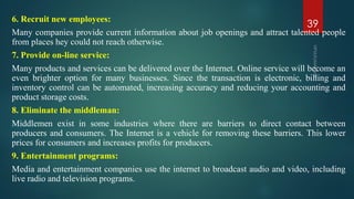 6. Recruit new employees:
Many companies provide current information about job openings and attract talented people
from places hey could not reach otherwise.
7. Provide on-line service:
Many products and services can be delivered over the Internet. Online service will become an
even brighter option for many businesses. Since the transaction is electronic, billing and
inventory control can be automated, increasing accuracy and reducing your accounting and
product storage costs.
8. Eliminate the middleman:
Middlemen exist in some industries where there are barriers to direct contact between
producers and consumers. The Internet is a vehicle for removing these barriers. This lower
prices for consumers and increases profits for producers.
9. Entertainment programs:
Media and entertainment companies use the internet to broadcast audio and video, including
live radio and television programs.
39
 
