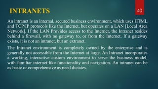 INTRANETS
An intranet is an internal, secured business environment, which uses HTML
and TCP/IP protocols like the Internet, but operates on a LAN [Local Area
Network]. If the LAN Provides access to the Internet, the Intranet resides
behind a firewall, with no gateway to, or from the Internet. If a gateway
exists, it is not an intranet, but an extranet.
The Intranet environment is completely owned by the enterprise and is
generally not accessible from the Internet at large. An Intranet incorporates
a working, interactive custom environment to serve the business model,
with familiar internet‐like functionality and navigation. An intranet can be
as basic or comprehensive as need dictates.
40
 