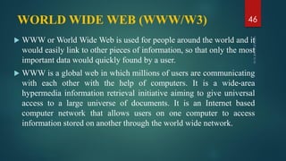 WORLD WIDE WEB (WWW/W3)
 WWW or World Wide Web is used for people around the world and it
would easily link to other pieces of information, so that only the most
important data would quickly found by a user.
 WWW is a global web in which millions of users are communicating
with each other with the help of computers. It is a wide‐area
hypermedia information retrieval initiative aiming to give universal
access to a large universe of documents. It is an Internet based
computer network that allows users on one computer to access
information stored on another through the world wide network.
46
 