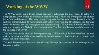 Working of the WWW
The WWW works on a Client‐server approach. Whenever the user wants to retrieve a
webpage, the www works as follows: A user enters the URL of the webpage in the address
bar of the web browser. The web browser requests the Domain Name Server for the IP
address corresponding to www.yahoo.com After receiving the IP address, the browser
sends the request for the webpage to the Internet using HTTP protocol which specific the
way the browser and Web Server communicates. The Internet Routers send the request to
the intended web server
Then the web server receives the request using HTTP protocol. It then examines the hard
disk or memory and if the requested file is found it returns it back to the web browser and
closes the Http connection.
The Web browser then interprets the file and displays the contents of the webpage in the
browser window.
48
 