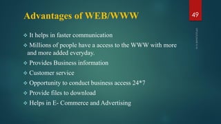 Advantages of WEB/WWW
 It helps in faster communication
 Millions of people have a access to the WWW with more
and more added everyday.
 Provides Business information
 Customer service
 Opportunity to conduct business access 24*7
 Provide files to download
 Helps in E- Commerce and Advertising
49
 