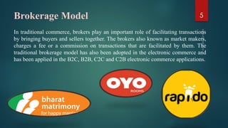 Brokerage Model
In traditional commerce, brokers play an important role of facilitating transactions
by bringing buyers and sellers together. The brokers also known as market makers,
charges a fee or a commission on transactions that are facilitated by them. The
traditional brokerage model has also been adopted in the electronic commerce and
has been applied in the B2C, B2B, C2C and C2B electronic commerce applications.
5
 