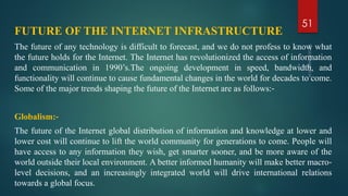 FUTURE OF THE INTERNET INFRASTRUCTURE
The future of any technology is difficult to forecast, and we do not profess to know what
the future holds for the Internet. The Internet has revolutionized the access of information
and communication in 1990’s.The ongoing development in speed, bandwidth, and
functionality will continue to cause fundamental changes in the world for decades to come.
Some of the major trends shaping the future of the Internet are as follows:‐
Globalism:‐
The future of the Internet global distribution of information and knowledge at lower and
lower cost will continue to lift the world community for generations to come. People will
have access to any information they wish, get smarter sooner, and be more aware of the
world outside their local environment. A better informed humanity will make better macro‐
level decisions, and an increasingly integrated world will drive international relations
towards a global focus.
51
 