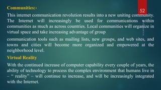 Communities:‐
This internet communication revolution results into a new uniting community.
The Internet will increasingly be used for communications within
communities as much as across countries. Local communities will organize in
virtual space and take increasing advantage of group
communication tools such as mailing lists, new groups, and web sites, and
towns and cities will become more organized and empowered at the
neighborhood level.
Virtual Reality
With the continued increase of computer capability every couple of years, the
ability of technology to process the complex environment that humans live in
– “ reality” – will continue to increase, and will be increasingly integrated
with the Internet.
52
 