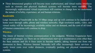  Three dimensional graphics will become more sophisticated, and virtual reality interfaces
such as viewers and physical feedback systems will become more realistic. The
increasingly sophisticated virtual experiences will continue to change how we understand
the nature of re3ality, experience, art and human relations.
Bandwidth
Large increases of bandwidth in the 10 Mbps range and up will continue to be deployed to
home users through cable, phone and wireless networks. High resolution audio, video, and
virtual reality will be increasingly available online and on demand, and the cost of all kinds
of Internet connections will continue to drop.
Wireless
The future of Internet wireless communication is the endgame. Wireless frequencies have
two great advantages. (a) There are no infrastructure start‐up or maintenance costs other than
the base stations and (b) it frees users to become mobile, taking Internet use from one
dimension to three. Wireless Internet Networks will offer increasingly faster services at
vastly lower costs over wider distances, eventually pushing out physical transmission
systems.
53
 