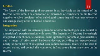 Grids.:‐
The future of the Internet grid movement is as inevitable as the spread of the
Internet seems now. The connection of thousands of computers on the Internet
together to solve problems, often called grid computing will continue to evolve
and change many areas of human Endeavour.
Integration
The integration with an increasing number of other technologies is as natural as
a musician’s experimentation with notes. The internet will become increasingly
integrated with phones, televisions, home appliances, portable digital assistants,
and a range of other small hardware devices, providing an unprecedented,
nearly uniform level of integrated data communications. Users will be able to
access, status, and control this connected infrastructure from, anywhere on the
Interne
54
 